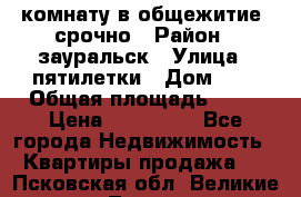 комнату в общежитие  срочно › Район ­ зауральск › Улица ­ пятилетки › Дом ­ 7 › Общая площадь ­ 12 › Цена ­ 200 000 - Все города Недвижимость » Квартиры продажа   . Псковская обл.,Великие Луки г.